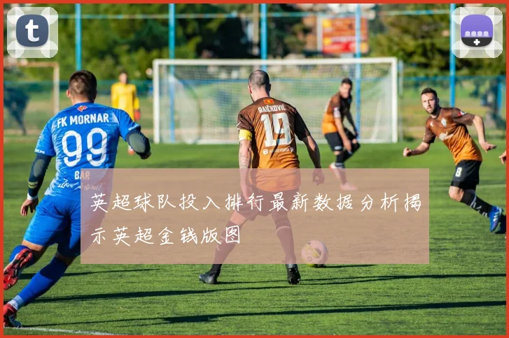 英超球队投入排行最新数据分析揭示英超金钱版图