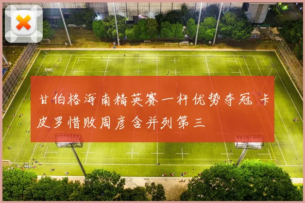 甘伯格海南精英赛一杆优势夺冠 卡皮罗惜败周彦含并列第三