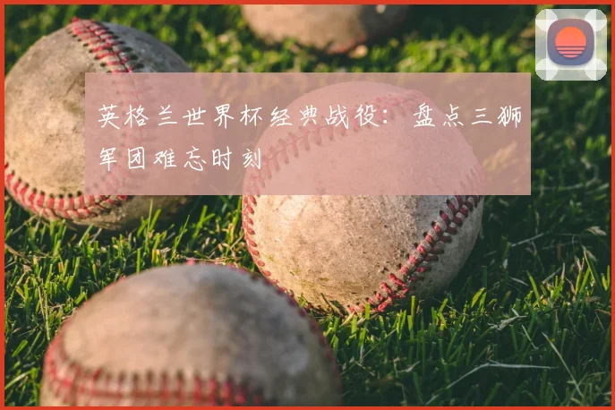 英格兰世界杯经典战役：盘点三狮军团难忘时刻