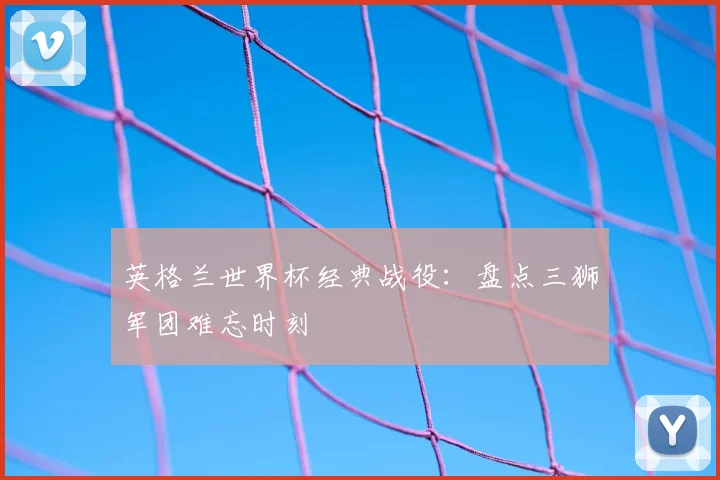 英格兰世界杯经典战役:盘点三狮军团难忘时刻