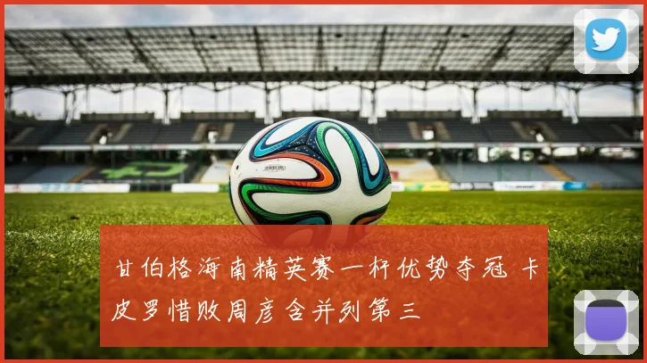 甘伯格海南精英赛一杆优势夺冠 卡皮罗惜败周彦含并列第三